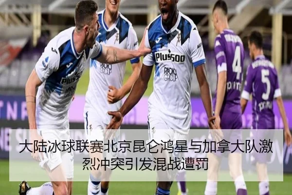 大陆冰球联赛北京昆仑鸿星与加拿大队激烈冲突引发混战遭罚