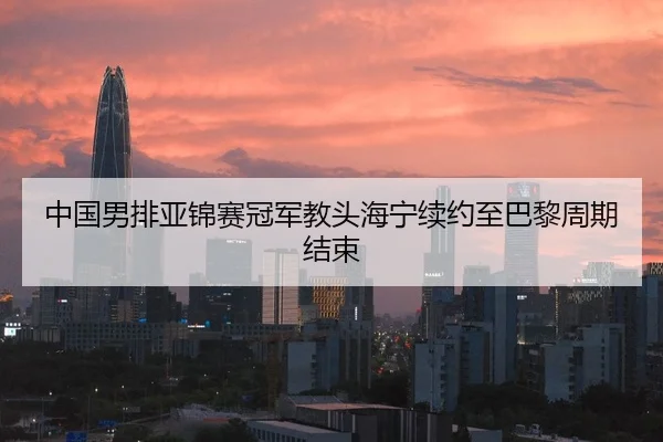 中国男排亚锦赛冠军教头海宁续约至巴黎周期结束